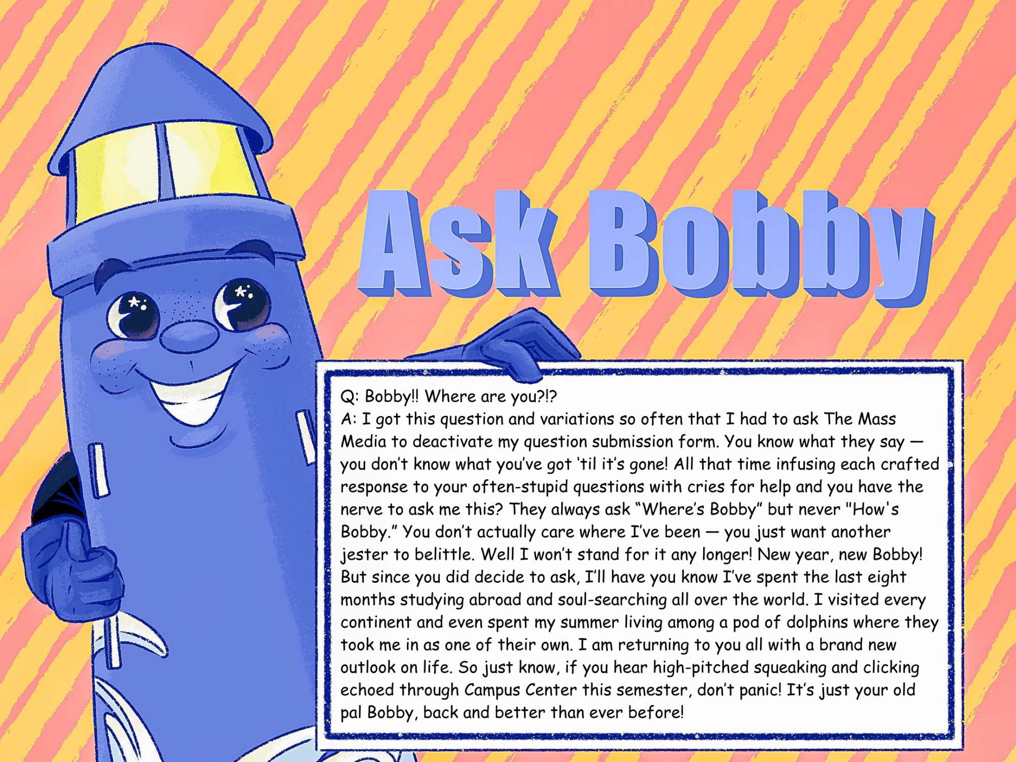 Q: Bobby!! Where are you?!?

A: I got this question and variations so often that I had to ask The Mass Media to deactivate my question submission form. You know what they say — you don’t know what you’ve got ‘til it’s gone! All that time infusing each crafted response to your often-stupid questions with cries for help and you have the nerve to ask me this? They always ask “Where’s Bobby” but never "How's Bobby.” You don’t actually care where I’ve been — you just want another jester to belittle. Well I won’t stand for it any longer! New year, new Bobby! But since you did decide to ask, I’ll have you know I’ve spent the last eight months studying abroad and soul-searching all over the world. I visited every continent and even spent my summer living among a pod of dolphins where they took me in as one of their own. I am returning to you all with a brand new outlook on life. So just know, if you hear high-pitched squeaking and clicking echoed through Campus Center this semester, don’t panic! It’s just your old pal Bobby, back and better than ever before!